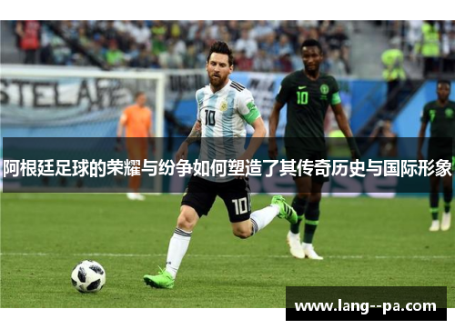 阿根廷足球的荣耀与纷争如何塑造了其传奇历史与国际形象 阿根廷足球的荣耀与纷争如何塑造了其传奇历史与国际形象