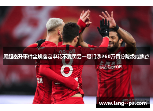 顾超秦升事件尘埃落定申花不受罚另一豪门涉260万罚分降级成焦点