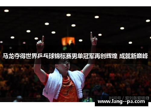 马龙夺得世界乒乓球锦标赛男单冠军再创辉煌 成就新巅峰 马龙夺得世界乒乓球锦标赛男单冠军再创辉煌 成就新巅峰