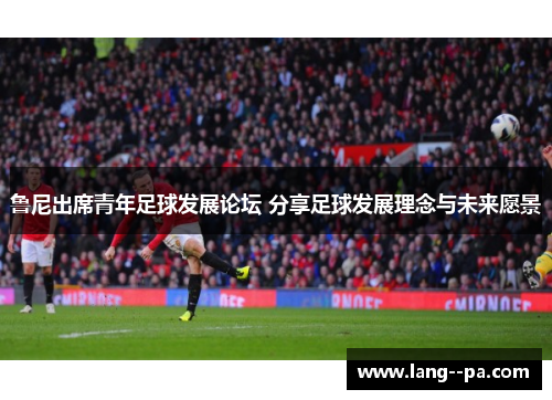 鲁尼出席青年足球发展论坛 分享足球发展理念与未来愿景 鲁尼出席青年足球发展论坛 分享足球发展理念与未来愿景