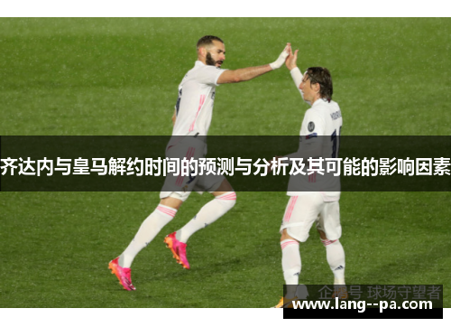 齐达内与皇马解约时间的预测与分析及其可能的影响因素 齐达内与皇马解约时间的预测与分析及其可能的影响因素