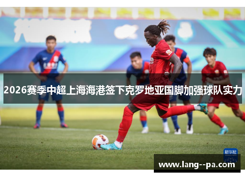 2026赛季中超上海海港签下克罗地亚国脚加强球队实力 2026赛季中超上海海港签下克罗地亚国脚加强球队实力
