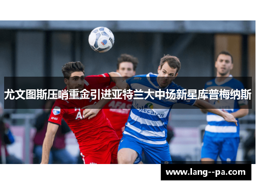 尤文图斯压哨重金引进亚特兰大中场新星库普梅纳斯