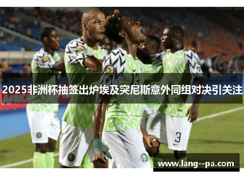 2025非洲杯抽签出炉埃及突尼斯意外同组对决引关注