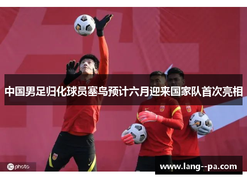 中国男足归化球员塞鸟预计六月迎来国家队首次亮相 中国男足归化球员塞鸟预计六月迎来国家队首次亮相