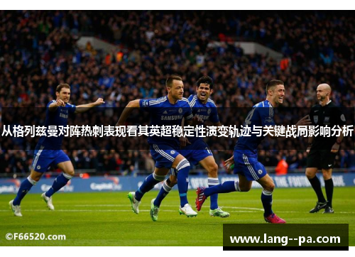 从格列兹曼对阵热刺表现看其英超稳定性演变轨迹与关键战局影响分析