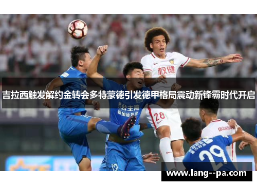 吉拉西触发解约金转会多特蒙德引发德甲格局震动新锋霸时代开启 吉拉西触发解约金转会多特蒙德引发德甲格局震动新锋霸时代开启