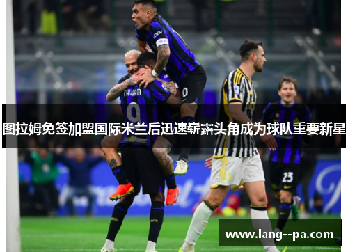 图拉姆免签加盟国际米兰后迅速崭露头角成为球队重要新星 图拉姆免签加盟国际米兰后迅速崭露头角成为球队重要新星