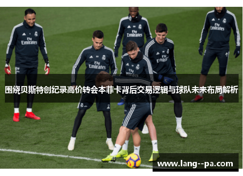 围绕贝斯特创纪录高价转会本菲卡背后交易逻辑与球队未来布局解析