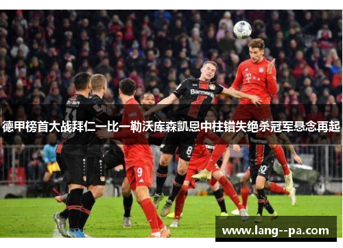 德甲榜首大战拜仁一比一勒沃库森凯恩中柱错失绝杀冠军悬念再起