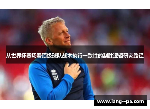 从世界杯赛场看顶级球队战术执行一致性的制胜逻辑研究路径