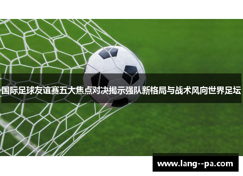 国际足球友谊赛五大焦点对决揭示强队新格局与战术风向世界足坛