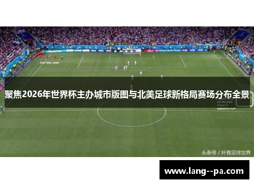 聚焦2026年世界杯主办城市版图与北美足球新格局赛场分布全景