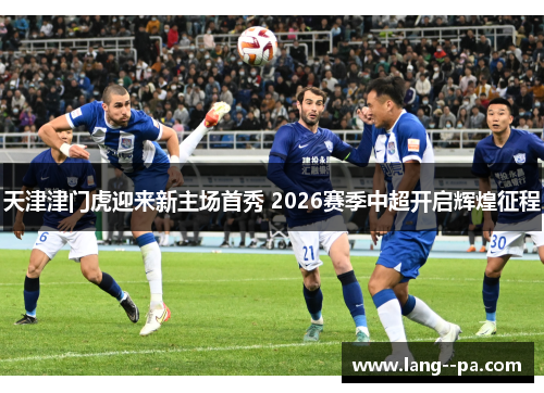 天津津门虎迎来新主场首秀 2026赛季中超开启辉煌征程